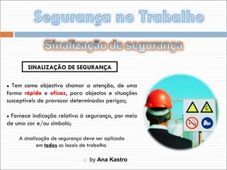    by  Ana Kastro    Tem como objectivo chamar a atenção, de uma forma  rápida  e  eficaz , para objectos e situações susceptíveis de provocar determinados perigos;    Fornece indicação relativa à segurança, por meio de uma cor e/ou símbolo; SINALIZAÇÃO DE SEGURANÇA A sinalização de segurança deve ser aplicada em  todos  os locais de trabalho  