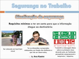    by  Ana Kastro Requisitos mínimos  a ter em conta para que a informação chegue ao destinatário: Ser colocada em local bem visível Ter as dimensões e proporções adequadas, em função das distâncias a que vão ser observados; Transmitir a mensagem chave sobre os principais riscos devendo pois, ser facilmente perceptível, compreensível e inequívoca / objectiva. 