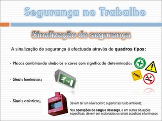A sinalização de segurança é efectuada através de  quadros tipos: - Placas combinando símbolos e cores com significado determinado; - Sinais luminosos; - Sinais acústicos; Devem ter um nível sonoro superior ao ruído ambiente; Nas  operações de carga e descarga , e em outras situações especificas, devem ser accionados os sinais acústicos e luminosos 