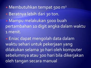 tempat 500 m2
 Beratnya lebih dari 30 ton.
 Mampu melakukan 5000 buah
pertambahan 10 digit angka dalam waktu
1 menit.
 Eniac dapat mengolah data dalam
waktu sehari untuk pekerjaan yang
dilakukan selama 30 hari oleh komputer
sebelumnya atau 300 hari bila dikerjakan
oleh tangan secara manual
 Membutuhkan

 