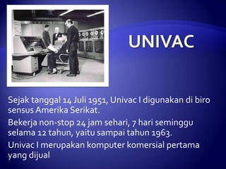 Sejak tanggal 14 Juli 1951, Univac I digunakan di biro
sensus Amerika Serikat.
Bekerja non-stop 24 jam sehari, 7 hari seminggu
selama 12 tahun, yaitu sampai tahun 1963.
Univac I merupakan komputer komersial pertama
yang dijual

 
