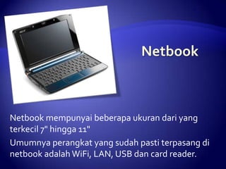 Netbook mempunyai beberapa ukuran dari yang
terkecil 7" hingga 11"
Umumnya perangkat yang sudah pasti terpasang di
netbook adalah WiFi, LAN, USB dan card reader.

 