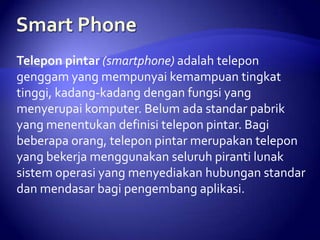 Telepon pintar (smartphone) adalah telepon
genggam yang mempunyai kemampuan tingkat
tinggi, kadang-kadang dengan fungsi yang
menyerupai komputer. Belum ada standar pabrik
yang menentukan definisi telepon pintar. Bagi
beberapa orang, telepon pintar merupakan telepon
yang bekerja menggunakan seluruh piranti lunak
sistem operasi yang menyediakan hubungan standar
dan mendasar bagi pengembang aplikasi.

 
