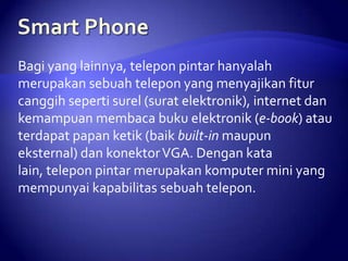 Bagi yang lainnya, telepon pintar hanyalah
merupakan sebuah telepon yang menyajikan fitur
canggih seperti surel (surat elektronik), internet dan
kemampuan membaca buku elektronik (e-book) atau
terdapat papan ketik (baik built-in maupun
eksternal) dan konektor VGA. Dengan kata
lain, telepon pintar merupakan komputer mini yang
mempunyai kapabilitas sebuah telepon.

 