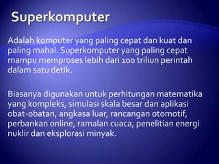 Adalah komputer yang paling cepat dan kuat dan
paling mahal. Superkomputer yang paling cepat
mampu memproses lebih dari 100 triliun perintah
dalam satu detik.

Biasanya digunakan untuk perhitungan matematika
yang kompleks, simulasi skala besar dan aplikasi
obat-obatan, angkasa luar, rancangan otomotif,
perbankan online, ramalan cuaca, penelitian energi
nuklir dan eksplorasi minyak.

 