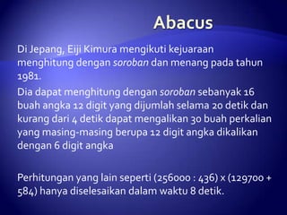 Di Jepang, Eiji Kimura mengikuti kejuaraan
menghitung dengan soroban dan menang pada tahun
1981.
Dia dapat menghitung dengan soroban sebanyak 16
buah angka 12 digit yang dijumlah selama 20 detik dan
kurang dari 4 detik dapat mengalikan 30 buah perkalian
yang masing-masing berupa 12 digit angka dikalikan
dengan 6 digit angka

Perhitungan yang lain seperti (256000 : 436) x (129700 +
584) hanya diselesaikan dalam waktu 8 detik.

 
