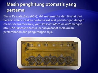 Blaise Pascal (1623-1662), ahli matematika dan filsafat dari
Perancis menciptakan pertama kali alat perhitungan dengan
mesin secara mekanik, yaitu Pascal’s Machine Arithmetique
atau The Pascaline.Mesin ini hanya dapat melakukan
pertambahan dan pengurangan saja.

 