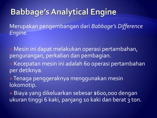 Merupakan pengembangan dari Babbage’s Difference
Engine.
 Mesin ini dapat melakukan

operasi pertambahan,
pengurangan, perkalian dan pembagian.
 Kecepatan mesin ini adalah 60 operasi pertambahan
per detiknya.
 Tenaga penggeraknya menggunakan mesin
lokomotip.
 Biaya yang dikeluarkan sebesar $600,000 dengan
ukuran tinggi 6 kaki, panjang 10 kaki dan berat 3 ton.

 