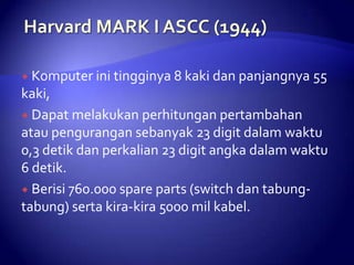 Komputer ini tingginya 8 kaki dan panjangnya

55

kaki,
 Dapat melakukan perhitungan pertambahan
atau pengurangan sebanyak 23 digit dalam waktu
0,3 detik dan perkalian 23 digit angka dalam waktu
6 detik.
 Berisi 760.000 spare parts (switch dan tabungtabung) serta kira-kira 5000 mil kabel.

 