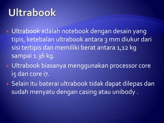 





Ultrabook adalah notebook dengan desain yang
tipis, ketebalan ultrabook antara 3 mm diukur dari
sisi tertipis dan memiliki berat antara 1,12 kg
sampai 1.36 kg.
Ultrabook biasanya menggunakan processor core
i5 dan core i7.
Selain itu baterai ultrabook tidak dapat dilepas dan
sudah menyatu dengan casing atau unibody .

 