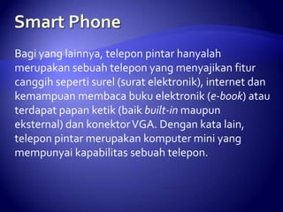 Bagi yang lainnya, telepon pintar hanyalah
merupakan sebuah telepon yang menyajikan fitur
canggih seperti surel (surat elektronik), internet dan
kemampuan membaca buku elektronik (e-book) atau
terdapat papan ketik (baik built-in maupun
eksternal) dan konektor VGA. Dengan kata lain,
telepon pintar merupakan komputer mini yang
mempunyai kapabilitas sebuah telepon.

 