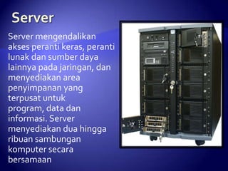 Server mengendalikan
akses peranti keras, peranti
lunak dan sumber daya
lainnya pada jaringan, dan
menyediakan area
penyimpanan yang
terpusat untuk
program, data dan
informasi. Server
menyediakan dua hingga
ribuan sambungan
komputer secara
bersamaan

 