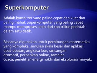 Adalah komputer yang paling cepat dan kuat dan
paling mahal. Superkomputer yang paling cepat
mampu memproses lebih dari 100 triliun perintah
dalam satu detik.

Biasanya digunakan untuk perhitungan matematika
yang kompleks, simulasi skala besar dan aplikasi
obat-obatan, angkasa luar, rancangan
otomotif, perbankan online, ramalan
cuaca, penelitian energi nuklir dan eksplorasi minyak.

 