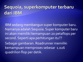 IBM sedang membangun super komputer baru.
Namanya adalah Sequoia. Super komputer baru
ini akan memiliki kemampuan 20 petaflops per
second. Seperti apa perhitungan itu??
Sebagai gambaran. Roadrunner memiliki
kemampuan memproses sebesar 1.026
quadrilion flop per detik.

 