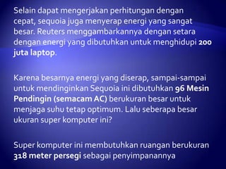 Selain dapat mengerjakan perhitungan dengan
cepat, sequoia juga menyerap energi yang sangat
besar. Reuters menggambarkannya dengan setara
dengan energi yang dibutuhkan untuk menghidupi 200
juta laptop.
Karena besarnya energi yang diserap, sampai-sampai
untuk mendinginkan Sequoia ini dibutuhkan 96 Mesin
Pendingin (semacam AC) berukuran besar untuk
menjaga suhu tetap optimum. Lalu seberapa besar
ukuran super komputer ini?
Super komputer ini membutuhkan ruangan berukuran
318 meter persegi sebagai penyimpanannya

 