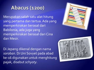 Merupakan salah satu alat hitung
yang pertama dan tertua. Ada yang
memperkirakan berasal dari
Babilonia, ada juga yang
memperkirakan berasal dari Cina
dan Mesir.
Di Jepang dikenal dengan nama
soroban. Di Uni Sovyet pada abad
ke-16 digunakan untuk menghitung
pajak, disebut schyoty.

 