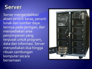 Server mengendalikan
akses peranti keras, peranti
lunak dan sumber daya
lainnya pada jaringan, dan
menyediakan area
penyimpanan yang
terpusat untuk program,
data dan informasi. Server
menyediakan dua hingga
ribuan sambungan
komputer secara
bersamaan

 