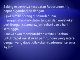 Saking extremnya kecepatan Roadrunner ini,
dapat digambarkan dengan
 jika 6 miliar orang di seluruh dunia
menggunakan kalkulator tangan dan melakukan
perhitungan selama 24 jam sehari dan 7 hari
seminggu,
 maka akan membutuhkan waktu 46 tahun
untuk dapat melakukan perhitungan yang setara
dengan yang dapat dilakukan roadrunner selama
24 jam

 