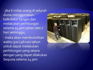 • jika 6 miliar orang di seluruh

dunia menggunakan
kalkulator tangan dan
melakukan perhitungan
selama 24 jam sehari dan 7
hari seminggu,
• maka akan membutuhkan
waktu 920 (46×20) tahun
untuk dapat melakukan
perhitungan yang setara
dengan yang dapat dilakukan
Sequoia selama 24 jam

 