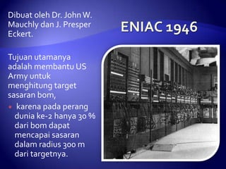 Dibuat oleh Dr. John W.
Mauchly dan J. Presper
Eckert.

Tujuan utamanya
adalah membantu US
Army untuk
menghitung target
sasaran bom,
 karena pada perang
dunia ke-2 hanya 30 %
dari bom dapat
mencapai sasaran
dalam radius 300 m
dari targetnya.

 