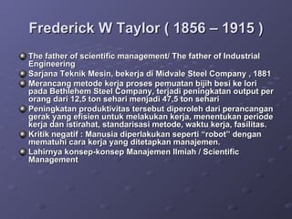 Frederick W Taylor ( 1856 – 1915 ) The father of scientific management/ The father of Industrial Engineering Sarjana Teknik Mesin, bekerja di Midvale Steel Company , 1881 Merancang metode kerja proses pemuatan bijih besi ke lori pada Bethlehem Steel Company, terjadi peningkatan output per orang dari 12,5 ton sehari menjadi 47,5 ton sehari Peningkatan produktivitas tersebut diperoleh dari perancangan gerak yang efisien untuk melakukan kerja, menentukan periode kerja dan istirahat, standarisasi metode, waktu kerja, fasilitas. Kritik negatif : Manusia diperlakukan seperti “robot” dengan mematuhi cara kerja yang ditetapkan manajemen. Lahirnya konsep-konsep Manajemen Ilmiah / Scientific Management 