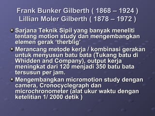 Frank Bunker Gilberth ( 1868 – 1924 ) Lillian Moler Gilberth ( 1878 – 1972 ) Sarjana Teknik Sipil yang banyak meneliti tentang motion study dan mengembangkan elemen gerak ‘therblig’ Merancang metode kerja / kombinasi gerakan untuk menyusun batu bata (Tukang batu di Whidden and Company), output kerja meningkat dari 120 menjadi 350 batu bata tersusun per jam. Mengembangkan micromotion study dengan camera, Cronocyclegraph dan microchronometer (alat ukur waktu dengan ketelitian 1/ 2000 detik ) 