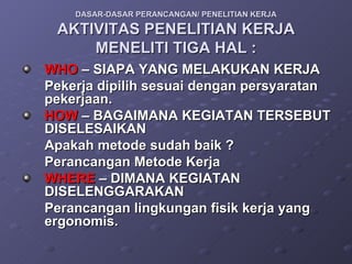 DASAR-DASAR PERANCANGAN/ PENELITIAN KERJA AKTIVITAS PENELITIAN KERJA MENELITI TIGA HAL : WHO  – SIAPA YANG MELAKUKAN KERJA Pekerja dipilih sesuai dengan persyaratan pekerjaan. HOW  – BAGAIMANA KEGIATAN TERSEBUT DISELESAIKAN Apakah metode sudah baik ?  Perancangan Metode Kerja WHERE  – DIMANA KEGIATAN DISELENGGARAKAN Perancangan lingkungan fisik kerja yang ergonomis. 