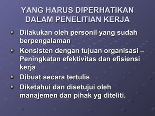 YANG HARUS DIPERHATIKAN DALAM PENELITIAN KERJA Dilakukan oleh personil yang sudah berpengalaman Konsisten dengan tujuan organisasi – Peningkatan efektivitas dan efisiensi kerja Dibuat secara tertulis Diketahui dan disetujui oleh manajemen dan pihak yg diteliti. 
