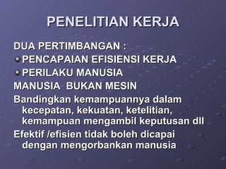 PENELITIAN KERJA DUA PERTIMBANGAN : PENCAPAIAN EFISIENSI KERJA PERILAKU MANUSIA MANUSIA  BUKAN MESIN Bandingkan kemampuannya dalam kecepatan, kekuatan, ketelitian, kemampuan mengambil keputusan dll Efektif /efisien tidak boleh dicapai dengan mengorbankan manusia 