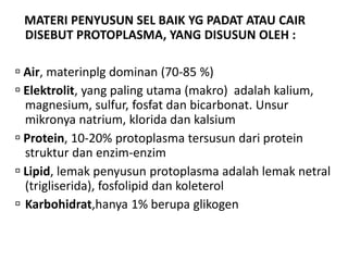 MATERI PENYUSUN SEL BAIK YG PADAT ATAU CAIR
DISEBUT PROTOPLASMA, YANG DISUSUN OLEH :
 Air, materinplg dominan (70-85 %)
 Elektrolit, yang paling utama (makro) adalah kalium,
magnesium, sulfur, fosfat dan bicarbonat. Unsur
mikronya natrium, klorida dan kalsium
 Protein, 10-20% protoplasma tersusun dari protein
struktur dan enzim-enzim
 Lipid, lemak penyusun protoplasma adalah lemak netral
(trigliserida), fosfolipid dan koleterol
 Karbohidrat,hanya 1% berupa glikogen
 