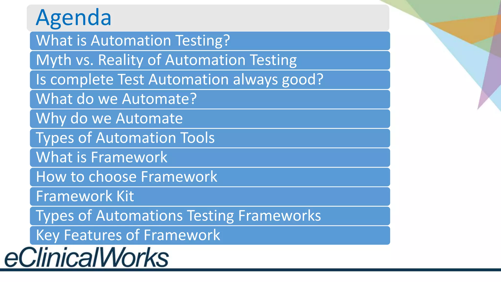 Agenda
What is Automation Testing?
Myth vs. Reality of Automation Testing
Is complete Test Automation always good?
What do we Automate?
Why do we Automate
Types of Automation Tools
What is Framework
How to choose Framework
Framework Kit
Types of Automations Testing Frameworks
Key Features of Framework
 