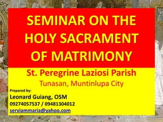 SEMINAR ON THE
        HOLY SACRAMENT
         OF MATRIMONY
         St. Peregrine Laziosi Parish
               Tunasan, Muntinlupa City
Prepared by:
Leonard Guiang, OSM
09274057537 / 09481304012
serviammaria@yahoo.com
 