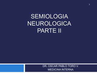 1




 SEMIOLOGIA
NEUROLOGICA
   PARTE II




   DR. OSCAR PABLO TORO V.
       MEDICINA INTERNA
 