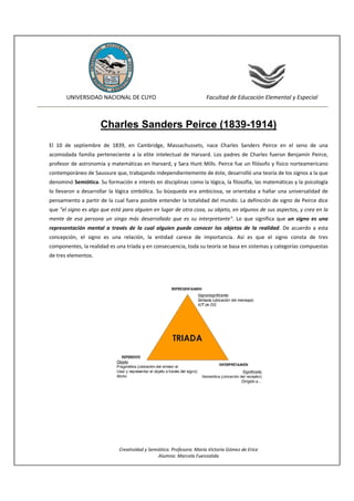                                                                                 
            UNIVERSIDAD NACIONAL DE CUYO                                   Facultad de Educación Elemental y Especial                  
                                                                                                                             


                        Charles Sanders Peirce (1839-1914)
El  10  de  septiembre  de  1839,  en  Cambridge,  Massachussets,  nace  Charles  Sanders  Peirce  en  el  seno  de  una 
acomodada  familia  perteneciente  a  la  elite  intelectual  de  Harvard.  Los  padres  de  Charles  fueron  Benjamín  Peirce, 
profesor de astronomía y matemáticas en Harvard, y  Sara Hunt Mills. Peirce fue un filósofo y físico norteamericano 
contemporáneo de Saussure que, trabajando independientemente de éste, desarrolló una teoría de los signos a la que 
denominó Semiótica. Su formación e interés en disciplinas como la lógica, la filosofía, las matemáticas y la psicología 
lo  llevaron  a  desarrollar  la  lógica  simbólica.  Su  búsqueda  era  ambiciosa,  se  orientaba  a  hallar  una  universalidad  de 
pensamiento a partir de la cual fuera posible entender la totalidad del mundo. La definición de signo de Peirce dice 
que "el signo es algo que está para alguien en lugar de otra cosa, su objeto, en algunos de sus aspectos, y crea en la 
mente  de  esa  persona  un  singo  más  desarrollado  que  es  su  interpretante".  Lo  que  significa  que  un  signo  es  una 
representación  mental  a  través  de  la  cual  alguien  puede  conocer  los  objetos  de  la  realidad.  De  acuerdo  a  esta 
concepción,  el  signo  es  una  relación,  la  entidad  carece  de  importancia.  Así  es  que  el  signo  consta  de  tres 
componentes, la realidad es una tríada y en consecuencia, toda su teoría se basa en sistemas y categorías compuestas 
de tres elementos.  


                                                                   




                                                                                                       

                                                                   


                                 Creatividad y Semiótica. Profesora: María Victoria Gómez de Erice 
                                                   Alumna: Marcela Fuenzalida 
 