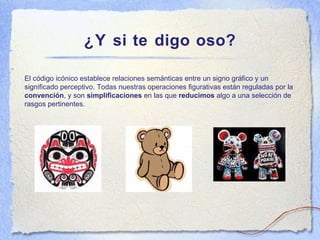 ¿Y si te digo oso? El c ódigo icónico establece relaciones semánticas entre un signo gráfico y un significado perceptivo. Todas nuestras operaciones figurativas están reguladas por la  convención , y son  simplificaciones  en las que  reducimos  algo a una selección de rasgos pertinentes. 