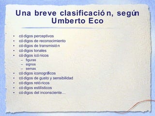 Una breve clasificaci ón, según Umberto Eco c ódigos perceptivos códigos de reconocimiento códigos de transmisión códigos tonales códigos icónicos figuras signos semas códigos iconográficos códigos de gusto y sensibilidad códigos retóricos códigos estilísticos códigos del inconsciente… 