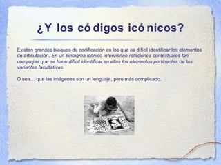 ¿Y los c ódigos icónicos? Existen grandes bloques de codificaci ón en los que es difícil identificar los elementos de articulación.  En un sintagma icónico in tervienen relaciones contextuales tan complejas que se hace dif ícil identificar en ellas los elementos pertinentes de las variantes facultativas. O sea… que las imágenes son un lenguaje, pero más complicado.  