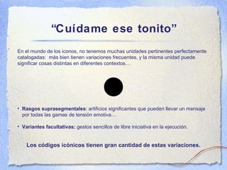 “ Cu ídame ese tonito” En el m undo de los iconos, no tenemos muchas unidades pertinentes perfectamente catalogadas:  más bien tienen variaciones frecuentes, y la misma unidad puede significar cosas distintas en diferentes contextos… Rasgos suprasegmentales : artificios significantes que pueden llevar un mensaje por todas las gamas de tensi ón emotiva… Variantes facultativas:  gestos sencillos de libre iniciativa en la ejecuci ón. Los c ódigos icónicos tienen gran cantidad de estas variaciones. 