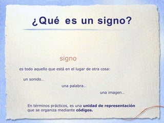 ¿Qué es un signo? es todo aquello que está en el lugar de otra cosa: signo un sonido… una palabra… una imagen… En términos prácticos, es una  unidad de representación  que se organiza mediante  códigos. 