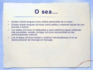 O sea… Existen tantas lenguas como estilos personales de un autor Existen tantas lenguas ic ónicas como estilos y maneras típicas de una escuela o época Los estilos ic ónicos no dedicados a usos estéticos siguen sistemas más previsibles: existen códigos icónicos reconocibles en las comunicaciones masivas Los códigos icónicos existen y podrían individualizarse si no se reestructuraran de mensaje en mensaje. 