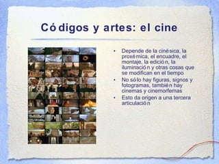 C ódigos y artes: el cine Depende de la cinésica, la proxémica, el encuadre, el montaje, la edición, la iluminación y otras cosas que se modifican en el tiempo No s ólo hay figuras, signos y fotogramas, también hay cinemas y cinemorfemas Esto da origen a una tercera articulación 