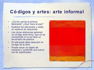 C ódigos y artes: arte informal ¿C ómo vemos la pintura abstracta? ¿Qué hace el pop? Explorar los elementos y aislar un sistema de relaciones Las obras abstractas generan un código autónomo, que no se comprende si no se hace un enunciado de poética El intérprete debe descubrir el código de la obra Puede sacar un objeto de contexto y conferirle una nueva red de significados 