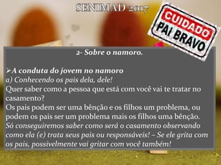 2- Sobre o namoro.
A conduta do jovem no namoro
a) Conhecendo os pais dela, dele!
Quer saber como a pessoa que está com você vai te tratar no
casamento?
Os pais podem ser uma bênção e os filhos um problema, ou
podem os pais ser um problema mais os filhos uma bênção.
Só conseguiremos saber como será o casamento observando
como ela (e) trata seus pais ou responsáveis! – Se ele grita com
os pais, possivelmente vai gritar com você também!
 