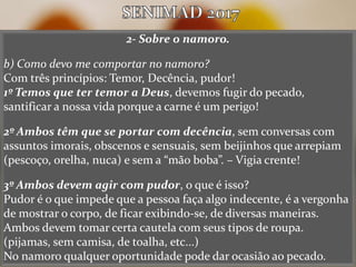 2- Sobre o namoro.
b) Como devo me comportar no namoro?
Com três princípios: Temor, Decência, pudor!
1º Temos que ter temor a Deus, devemos fugir do pecado,
santificar a nossa vida porque a carne é um perigo!
2º Ambos têm que se portar com decência, sem conversas com
assuntos imorais, obscenos e sensuais, sem beijinhos que arrepiam
(pescoço, orelha, nuca) e sem a “mão boba”. – Vigia crente!
3º Ambos devem agir com pudor, o que é isso?
Pudor é o que impede que a pessoa faça algo indecente, é a vergonha
de mostrar o corpo, de ficar exibindo-se, de diversas maneiras.
Ambos devem tomar certa cautela com seus tipos de roupa.
(pijamas, sem camisa, de toalha, etc...)
No namoro qualquer oportunidade pode dar ocasião ao pecado.
 