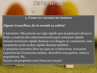 3- Como ter sucesso no namoro
Alguns Conselhos: Já vô mandá as zidéia!
1º encontro: Não precisa ser algo rápido que já parte pro abraço e
beijo, a maioria dos relacionamentos que começam rápido
demais terminam rápido demais e se chegam ao casamento, esse
casamento pode acabar rápido demais também.
O primeiro encontro deve ser para se conhecerem, trocarem
experiências (Conversas sadias), descobrir seus gostos, jeitos e
esquisitices. Rs...
Façam um propósito com Deus em oração!
 