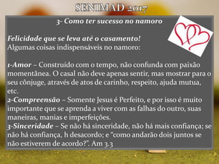 3- Como ter sucesso no namoro
Felicidade que se leva até o casamento!
Algumas coisas indispensáveis no namoro:
1-Amor – Construído com o tempo, não confunda com paixão
momentânea. O casal não deve apenas sentir, mas mostrar para o
seu cônjuge, através de atos de carinho, respeito, ajuda mutua,
etc.
2-Compreensão – Somente Jesus é Perfeito, e por isso é muito
importante que se aprenda a viver com as falhas do outro, suas
maneiras, manias e imperfeições.
3-Sinceridade – Se não há sinceridade, não há mais confiança; se
não há confiança, h desacordo; e “como andarão dois juntos se
não estiverem de acordo?”. Am 3.3
 