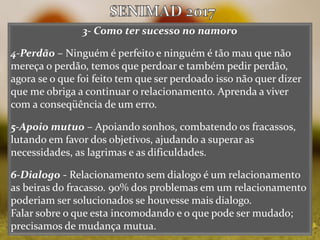 3- Como ter sucesso no namoro
4-Perdão – Ninguém é perfeito e ninguém é tão mau que não
mereça o perdão, temos que perdoar e também pedir perdão,
agora se o que foi feito tem que ser perdoado isso não quer dizer
que me obriga a continuar o relacionamento. Aprenda a viver
com a conseqüência de um erro.
5-Apoio mutuo – Apoiando sonhos, combatendo os fracassos,
lutando em favor dos objetivos, ajudando a superar as
necessidades, as lagrimas e as dificuldades.
6-Dialogo - Relacionamento sem dialogo é um relacionamento
as beiras do fracasso. 90% dos problemas em um relacionamento
poderiam ser solucionados se houvesse mais dialogo.
Falar sobre o que esta incomodando e o que pode ser mudado;
precisamos de mudança mutua.
 