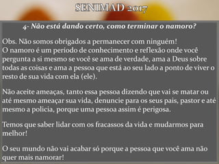 4- Não está dando certo, como terminar o namoro?
Obs. Não somos obrigados a permanecer com ninguém!
O namoro é um período de conhecimento e reflexão onde você
pergunta a si mesmo se você se ama de verdade, ama a Deus sobre
todas as coisas e ama a pessoa que está ao seu lado a ponto de viver o
resto de sua vida com ela (ele).
Não aceite ameaças, tanto essa pessoa dizendo que vai se matar ou
até mesmo ameaçar sua vida, denuncie para os seus pais, pastor e até
mesmo a policia, porque uma pessoa assim é perigosa.
Temos que saber lidar com os fracassos da vida e mudarmos para
melhor!
O seu mundo não vai acabar só porque a pessoa que você ama não
quer mais namorar!
 