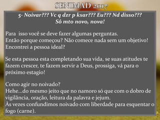 5- Noivar??? Vc q dzr p ksar??? Eu??? Nd disso???
Sô mto novo, nova!
Para isso você se deve fazer algumas perguntas.
Então porque começou? Não comece nada sem um objetivo!
Encontrei a pessoa ideal?
Se esta pessoa esta completando sua vida, se suas atitudes te
fazem crescer, te fazem servir a Deus, prossiga, vá para o
próximo estagio!
Como agir no noivado?
Hehe...do mesmo jeito que no namoro só que com o dobro de
vigilância, oração, leitura da palavra e jejum.
Às vezes confundimos noivado com liberdade para esquentar o
fogo (carne).
 
