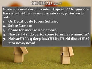 Nesta aula nós falaremos sobre: Esperar? Até quando?
Para isto dividiremos este assunto em 5 partes nesta
aula.
1. Os Desafios do Jovem Solteiro
2. Sobre Namoro
3. Como ter sucesso no namoro
4. Não está dando certo, como terminar o namoro?
5. Noivar??? Vc q dzr p ksar??? Eu??? Nd disso??? Sô
mto novo, nova!
 
